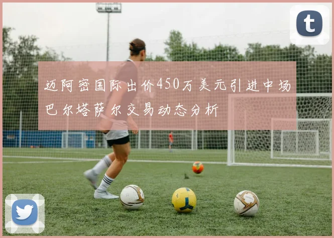 迈阿密国际出价450万美元引进中场巴尔塔萨尔交易动态分析