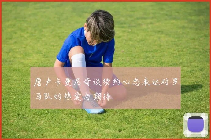 詹卢卡曼尼奇谈续约心态表达对罗马队的热爱与期待