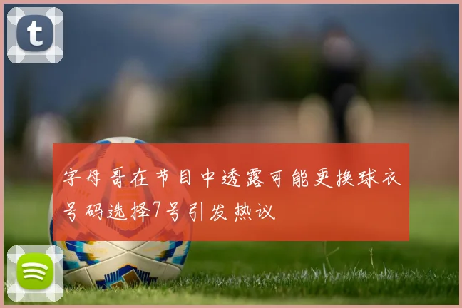 字母哥在节目中透露可能更换球衣号码选择7号引发热议