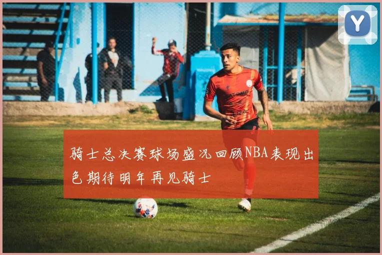 骑士总决赛球场盛况回顾NBA表现出色期待明年再见骑士
