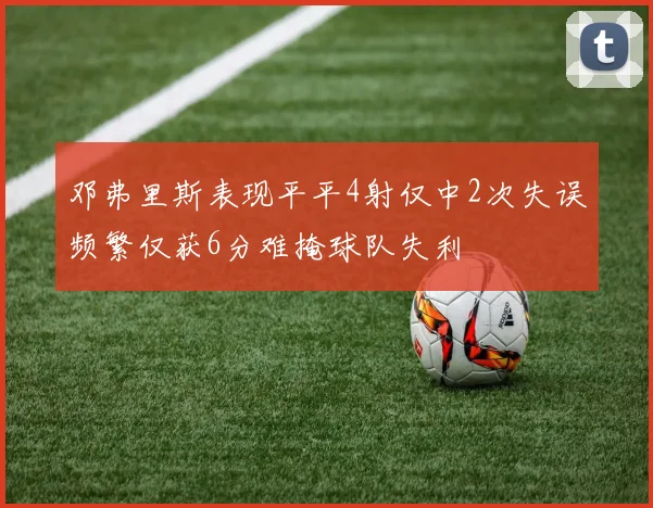 邓弗里斯表现平平4射仅中2次失误频繁仅获6分难掩球队失利