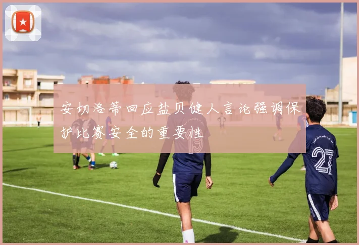 安切洛蒂回应盐贝健人言论强调保护比赛安全的重要性