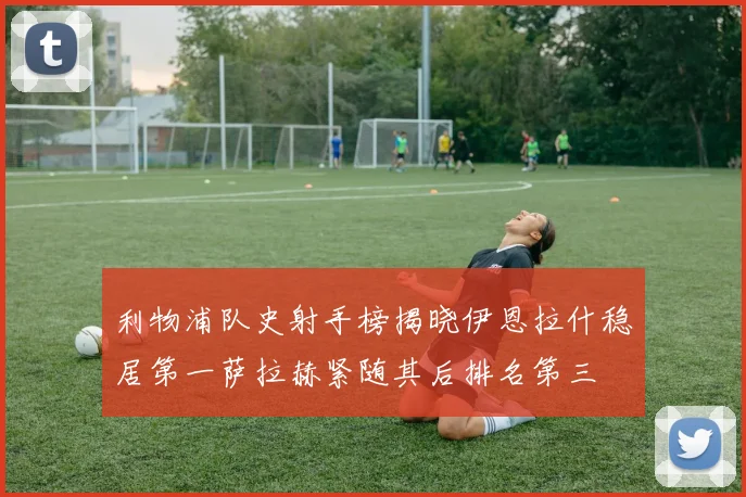 利物浦队史射手榜揭晓伊恩拉什稳居第一萨拉赫紧随其后排名第三