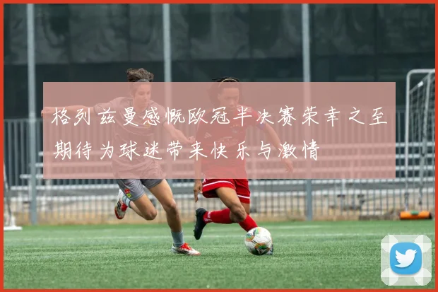 格列兹曼感慨欧冠半决赛荣幸之至期待为球迷带来快乐与激情