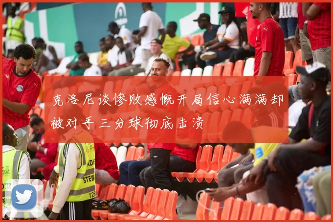 克洛尼谈惨败感慨开局信心满满却被对手三分球彻底击溃